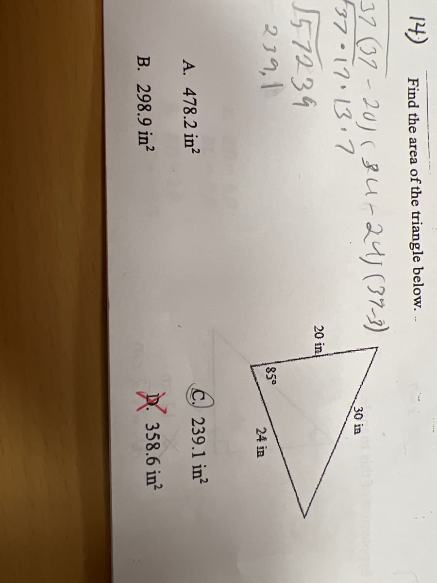 **Area Calculation of a Triangle with Given Dimensions and Angles**

### Problem Statement:
**(14)** Find the area of the triangle below:

### Diagram and Given Information:
A triangle with sides labeled as follows:
- One side = 30 inches
- Another side = 24 inches
- Third side = 20 inches 

The angle opposite the 20 inch side is 85 degrees.

### Multiple Choice Answers:
A. 4782.2 in²
B. 298.9 in²
C. 239.1 in²
D. 358.6 in²

### Step-by-Step Solution:

1. **Law of Cosines to Find Third Side:**
   The triangle's given angle of 85° allows for using the Law of Cosines:
   
   \(c^2 = a^2 + b^2 - 2ab \cdot \cos(C)\)
   
   Here, \(a = 30\) inches, \(b = 24\) inches, and \(C = 85^\circ\):
   
   \[
   c^2 = 30^2 + 24^2 - 2 \cdot 30 \cdot 24 \cdot \cos(85^\circ)
   \]
   
   Solve for \(c\) to find the unknown side's length.

2. **Using Known Sides and Angles to Calculate Area:**
   The area (\(\Delta\)) of a triangle given two sides and the included angle can be found using the formula:
   
   \[
   \Delta = \frac{1}{2}ab \sin(C)
   \]
   
   Substitute \(a\), \(b\), and \(C\) into the formula:
   
   \[
   \Delta = \frac{1}{2} \cdot 30 \cdot 24 \cdot \sin(85^\circ)
   \]

3. **Calculate:**
   Approximate \(\sin(85^\circ) \approx 0.9962\):
   
   \[
   \Delta = \frac{1}{2} \cdot 30 \cdot 24 \cdot 0.9962 \approx 239.1 \text{ in}^2
   \]

**Answer:**
The correct answer is:
C. 239.1 in²

### Explanation of Handwritten Notes:
