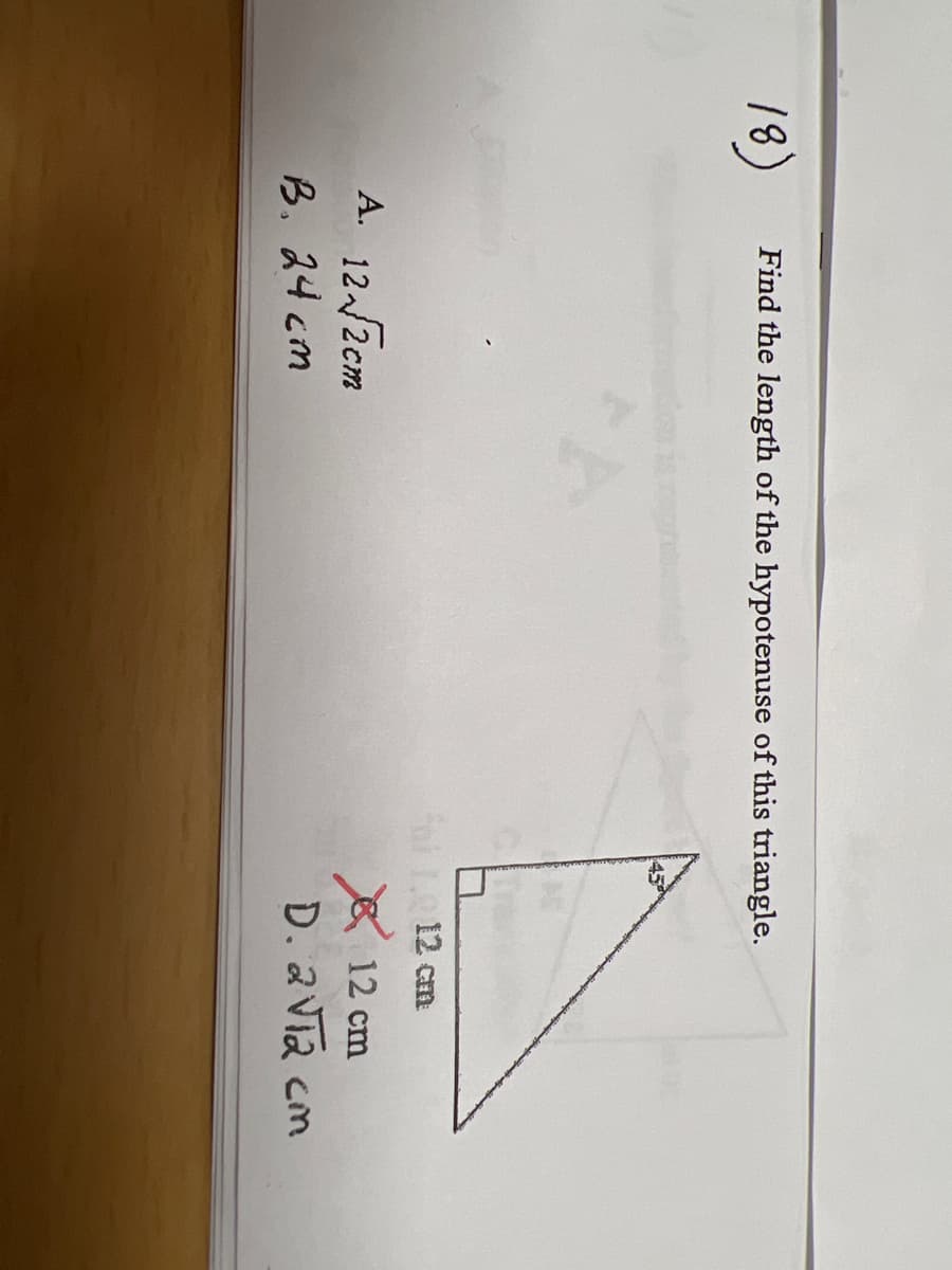 ## Geometry Problem: Finding the Length of the Hypotenuse

### Question:
**Find the length of the hypotenuse of this triangle.**

### Diagram:
A right-angled triangle is depicted with one leg labeled as 12 cm. There are no other specific measurements or angles provided except for the right angle.

### Options:
A. \( 12\sqrt{2} \) cm  
B. 24 cm  
C. 12 cm  
D. \( 2\sqrt{12} \) cm  

In the provided diagram, a right angle is indicated at one of the corners, specifying it as a right triangle. Since we are to find the length of the hypotenuse, we need to apply the Pythagorean theorem, which is stated as:
\[ a^2 + b^2 = c^2 \]

For a right-angled triangle:
- \( a \) and \( b \) are the legs (one of which is given as 12 cm),
- \( c \) is the hypotenuse.

However, from the context of provided options and the image, it appears that the focus is more on recognizing possible answers rather than calculations, indicating an understanding of standard right triangle properties.

### Explained Correct Answer:
From the options given, \( \mathbf{A.\: 12\sqrt{2}\: cm} \) is the most logical and correct choice for the hypotenuse of this triangle, according to standard right triangle properties where:
\[ \text{Hypotenuse} = a\sqrt{2} \]
for an isosceles right triangle.

##### Note:
- The incorrect answer was marked, indicating that understanding and careful selection among choices are vital. The incorrect response marked was option C: 12 cm.