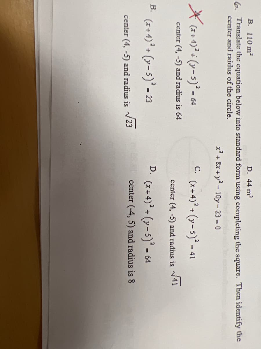 B. 110 m2
D. 44 m2
6. Translate the equation below into standard form using completing the square. Then identify the
center and raidus of the circle.
x + 8x+y - 10y- 23 = 0
С.
(x+4)° + (y-s)* - 64
(x + 4)° + (y-s)² - 41
center (4, -5) and radius is 64
V41
center (4, -5) and radius is
B. (x+4)° + (y-5) = 23
D.
(x + 4)° + (y- 5)* = 64
/23
center (-4, 5) and radius is 8
center (4, -5) and radius is
