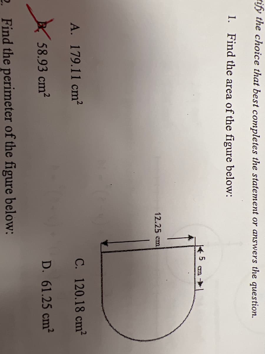 tify the choice that best completes the statement or answers the question.
1. Find the area of the figure below:
5
12.25 cm
A. 179.11 cm²
C. 120.18 cm2
E 58.93 cm?
D. 61.25 cm2
2. Find the perimeter of the figure below:
