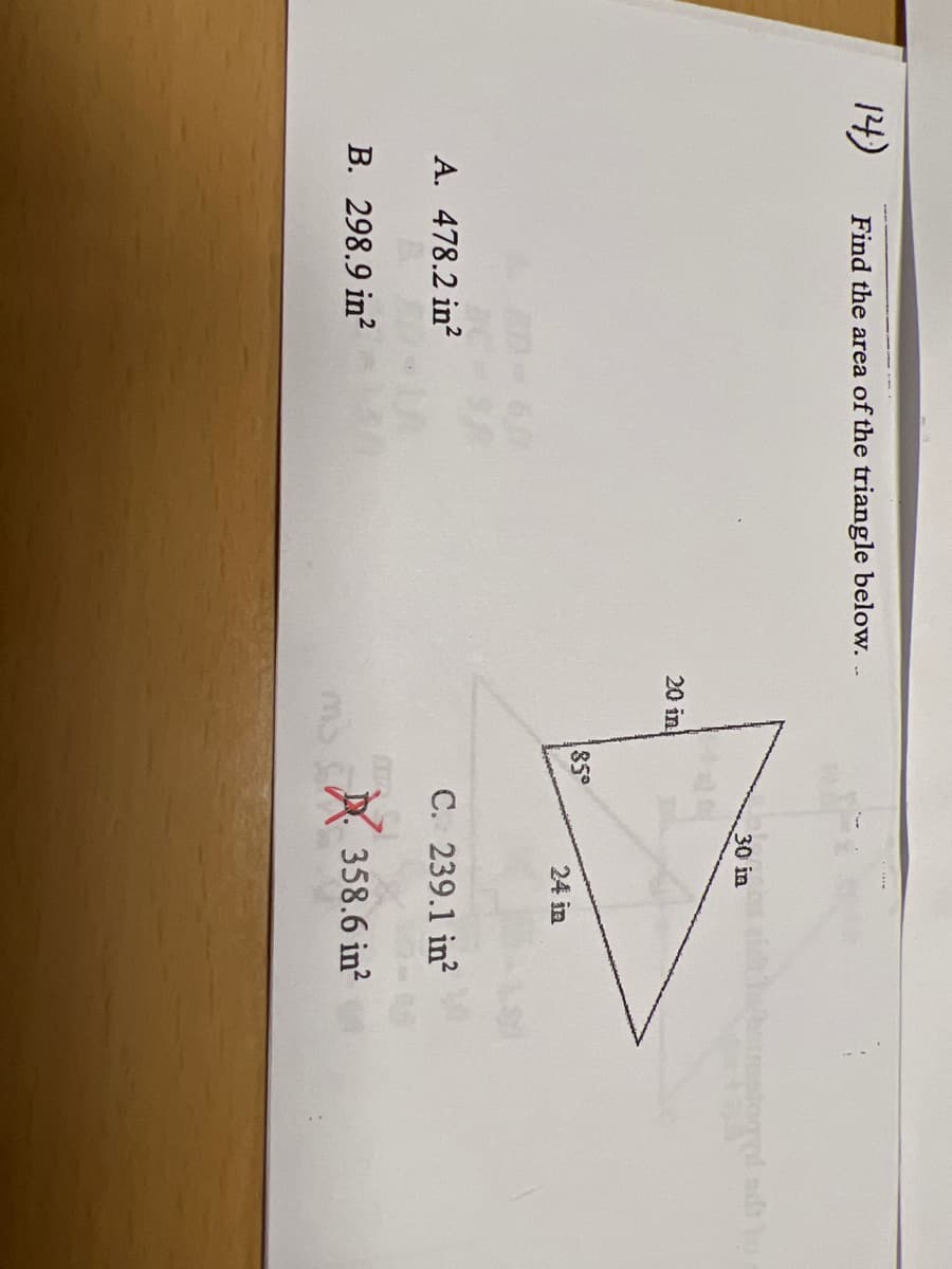 ### Finding the Area of a Triangle

Given the problem:

**Find the area of the triangle shown below:**

The triangle provided has the following measurements:
- One angle: 85°
- Two sides: 20 inches and 30 inches

**Multiple Choice Answers:**
- A. 478.2 in²
- B. 298.9 in²
- C. 239.1 in²
- D. 358.6 in² (marked as incorrect with a red cross)

**Diagram Explanation:**

The triangle is non-right-angled, and the given measurements suggest using trigonometry for calculating the area. Specifically, the Area (A) can be calculated using the formula:
\[ \text{Area} = \frac{1}{2} \times a \times b \times \sin(C) \]
where \(a\) and \(b\) are the lengths of two sides, and \(C\) is the included angle between these sides.

In this problem:
- \( a = 20 \text{ in} \)
- \( b = 30 \text{ in} \)
- \( C = 85° \)

Plugging these values into the formula:
\[ \text{Area} = \frac{1}{2} \times 20 \times 30 \times \sin(85°) \]

Using a calculator to find \(\sin(85°)\):
\[ \sin(85°) \approx 0.9962 \]

Thus:
\[ \text{Area} = \frac{1}{2} \times 20 \times 30 \times 0.9962 \approx 298.86 \text{ in}² \]

Since the choice B (298.9 in²) is closest to the computed area, it is the correct answer.

### Summary
- The correct area of the triangle is approximately 298.9 in².
- Confirmed as correct based on the closeness to theoretical calculation.