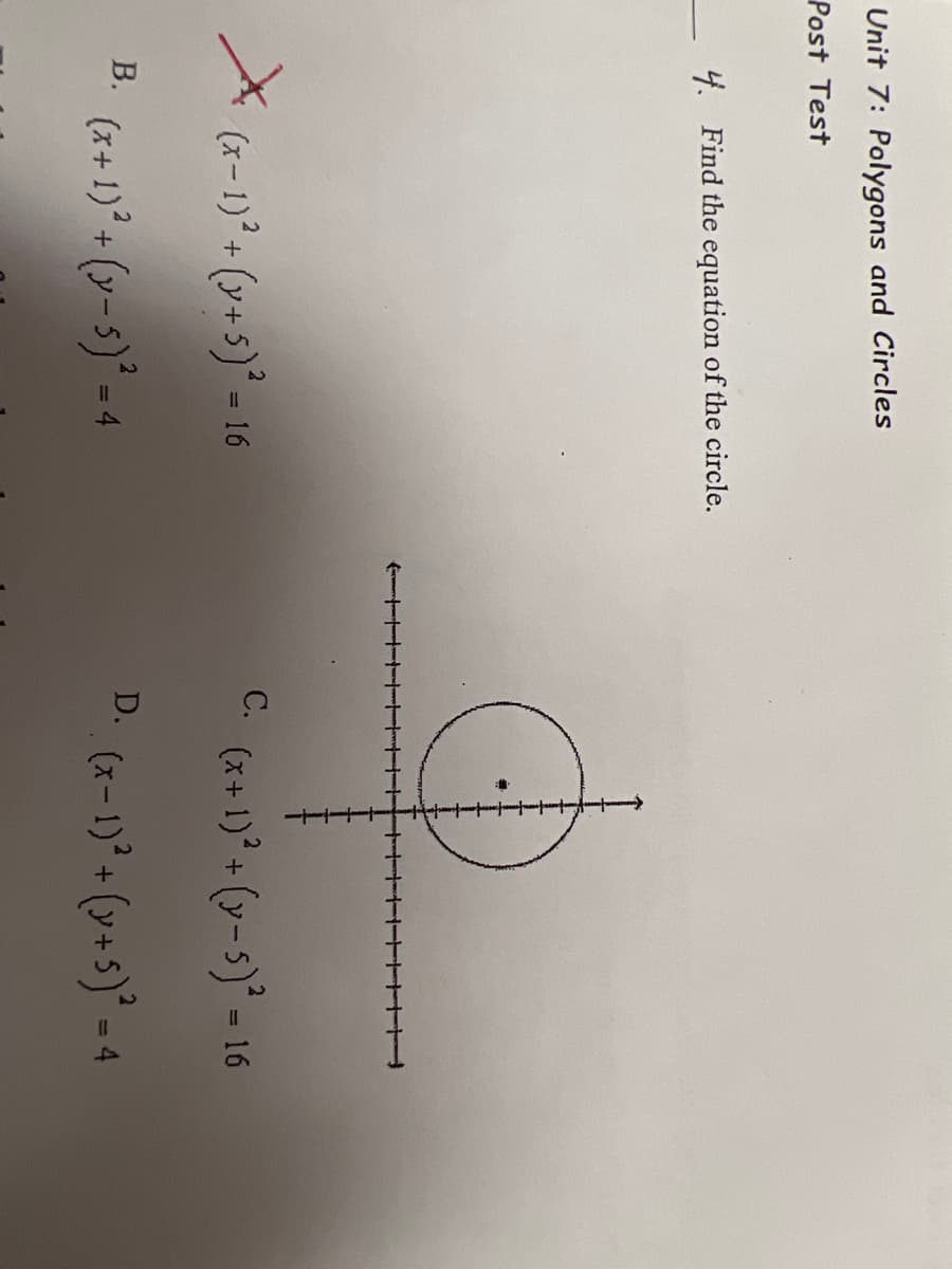 Unit 7: Polygons and Circles
Post Test
4. Find the equation of the circle.
X
C. (x+1)* + (v-5)° = 16
С.
(x-1)° + (y+5)° = 16
%3D
(x+ 1)* (y-5)* - 4
В.
D.
(x- 1)° + (v+5)* = 4
