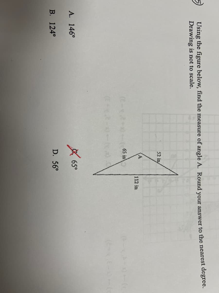 ### Angle Calculation Problem

**Problem Statement:**
Using the figure below, find the measure of angle \( A \). Round your answer to the nearest degree. (Drawing is not to scale.)

**Options:**
- A. \( 146^\circ \)
- B. \( 124^\circ \)
- C. \( 65^\circ \) [Incorrect answer marked with a red 'X']
- D. \( 56^\circ \)

**Figure Details:**
The figure is a triangular shape with the following dimensions:
- The side opposite angle \( A \) is labeled as 52 meters.
- The side adjacent to angle \( A \) on the left is labeled as 65 meters.
- The side adjacent to angle \( A \) on the right is labeled as 112 meters.

To solve this problem, you may need to use trigonometric ratios or the law of cosines, considering the triangle's sides are given and an angle needs to be determined.

**Explanation Involving Triangle:**
1. The triangle involves three sides with known lengths.
2. To find angle \( A \), one potential method is to use the Law of Cosines:
   \[
   \cos(A) = \frac{b^2 + c^2 - a^2}{2bc}
   \]
   where \( a \), \( b \), and \( c \) are the sides of the triangle, with \( a \) being the side opposite the angle \( A \).

The provided answer choices indicate the correct answer, excluding the marked incorrect option, should be found and cross-verified accordingly.