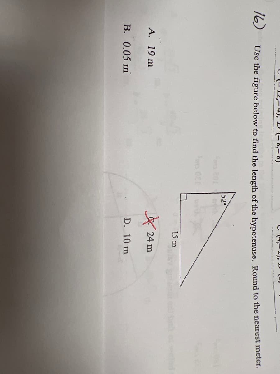 ### Triangles and Trigonometry: Finding the Length of the Hypotenuse

**Problem Statement:**

Use the figure below to find the length of the hypotenuse. Round to the nearest meter.

---

**Figure Description:**
The figure provided is a right-angle triangle with one of the angles labeled as \(52^\circ\). The side adjacent to this angle (base) is labeled as **15 m**.

**Multiple-Choice Answers:**
A. 19 m  
B. 0.05 m  
C. (not visible)  
D. 10 m

---

**Solution Explanation:**

To find the hypotenuse (\(c\)) of a right-angle triangle given an angle (\(\theta\)) and the length of the adjacent side (\(a\)), we use the trigonometric function cosine:

\[ \cos(\theta) = \frac{a}{c} \]

Given:

- \( \theta = 52^\circ \)
- \( a = 15 m \)

Rearranging the formula to solve for \(c\):

\[ c = \frac{a}{\cos(\theta)} \]

Plugging in the known values:

\[ c = \frac{15}{\cos(52^\circ)} \]

Using a calculator to find \(\cos(52^\circ) \approx 0.6157\):

\[ c \approx \frac{15}{0.6157} \approx 24.4 \]

Rounded to the nearest meter, \( c \approx 24 \) meters.

Thus, the correct answer is:

**C. 24 m**