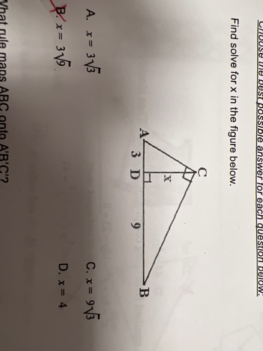 ### Geometry Problem: Solving for \( x \)

**Problem Statement:**
Find the value of \( x \) in the figure below.

**Given:**
- The triangle \( ABC \) is a right triangle with angle \( A \) at the right angle.
- \( AD \) is perpendicular from \( A \) to \( BC \).
- \( AD = 3 \)
- \( DB = 9 \)
- \( AB = 12 \)

**Choices:**
A. \( x = 3 \sqrt{3} \)  
B. \( x = 3 \sqrt{5} \)  
C. \( x = 9 \sqrt{3} \)  
D. \( x = 4 \)

**Figure Description:**
The diagram illustrates a right triangle \( ABC \) with the right angle at \( A \). The altitude \( AD \) extends from angle \( A \) to the hypotenuse \( BC \). The lengths are marked as follows:
- \( AD = 3 \)
- \( DB = 9 \)
- \( DC \) and \( BC \) are not directly provided.

To solve for \( x \), which represents the length \( AC \):

1. Recognize that \( AD \) divides \( \triangle ABC \) into two smaller right triangles: \( \triangle ADB \) and \( \triangle ADC \).
2. Use the property of similar triangles and the Pythagorean theorem to determine the lengths of missing segments.

Your task is to solve for \( x \) using the given information and choosing from the provided options.

**IV. Analysis of Options:**
Critically analyze each option to determine which corresponds to the correct \( x \) given the geometric properties of the triangle.