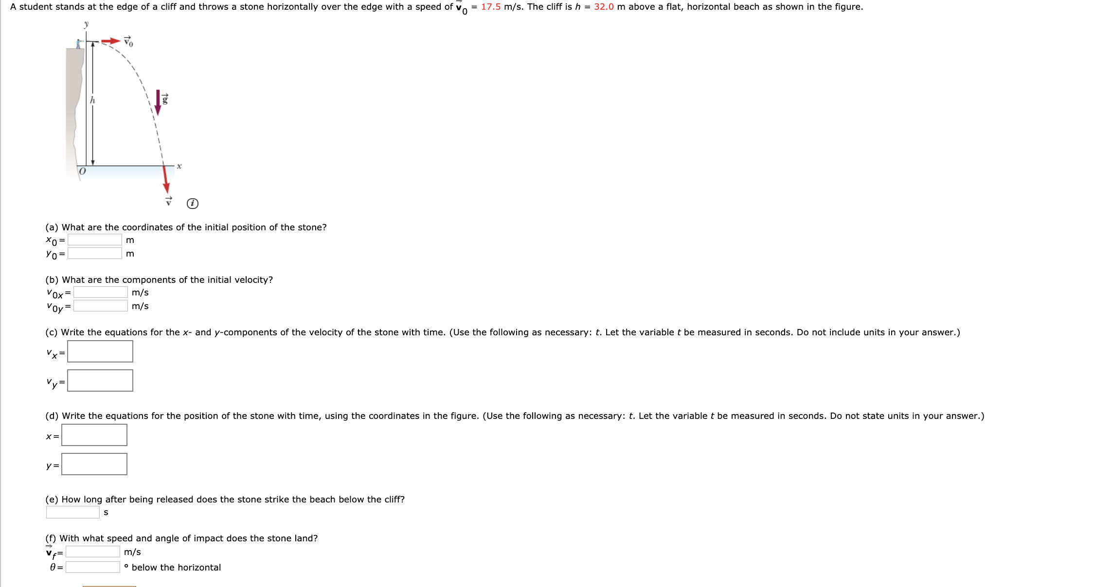 = 17.5 m/s. The cliff is h = 32.0 m above a flat, horizontal beach as shown in the figure.
A student stands at the edge of a cliff and throws a stone horizontally over the edge with a speed of
х
(a) What are the coordinates of the initial position of the stone?
Xo =
Уо-
(b) What are the components of the initial velocity?
Vox =
m/s
m/s
Vov=
(c) Write the equations for the x- and y-components of the velocity of the stone with time. (Use the following as necessary: t. Let the variable t be measured in seconds. Do not include units in your answer.)
Vx=
Vy=
(d) Write the equations for the position of the stone with time, using the coordinates in the figure. (Use the following as necessary: t. Let the variable t be measured in seconds. Do not state units in your answer.)
х3
(e) How long after being released does the stone strike the beach below the cliff?
(f) With what speed and angle of impact does the stone land?
m/s
Ve=
• below the horizontal
Ө-
