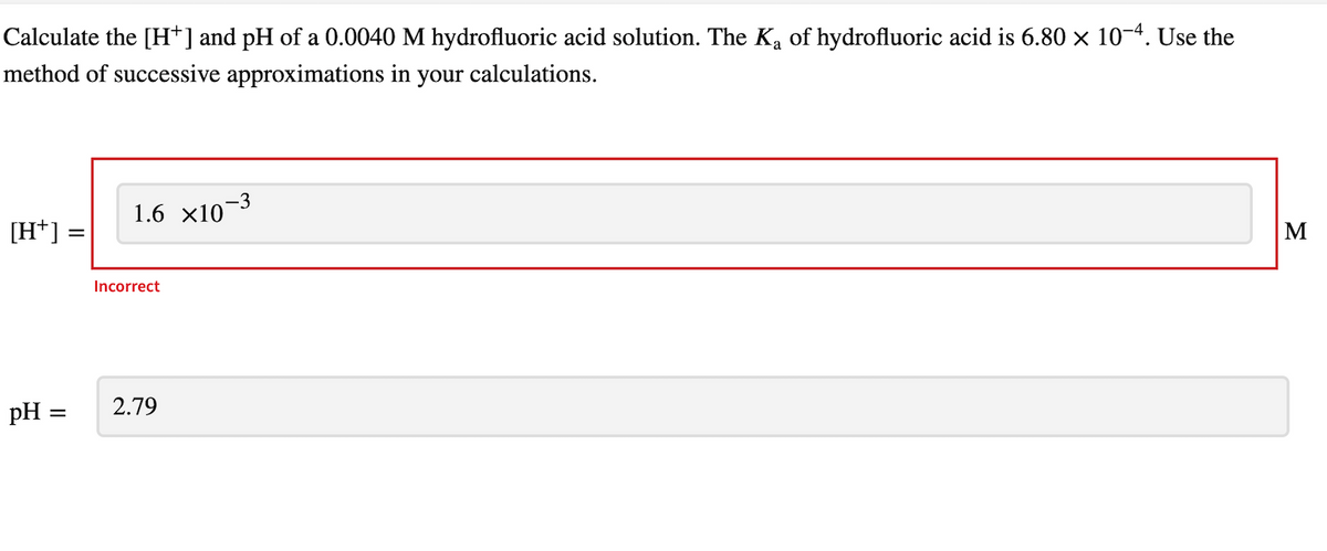 Calculate the [H+] and pH of a 0.0040 M hydrofluoric acid solution. The K₂ of hydrofluoric acid is 6.80 × 10−4. Use the
method of successive approximations in your calculations.
[H+] =
pH =
1.6 ×10¯
Incorrect
-3
2.79
M