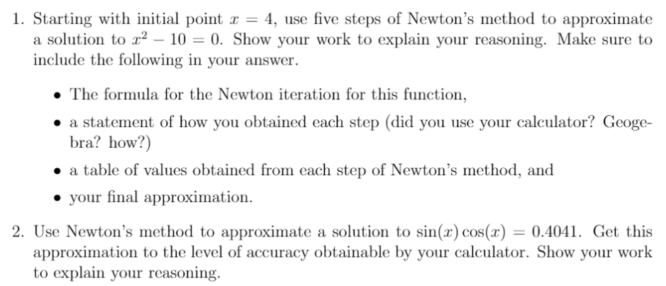 1. Starting with initial point x = 4, use five steps of Newton's method to approximate
a solution to x² – 10 = 0. Show your work to explain your reasoning. Make sure to
include the following in your answer.
• The formula for the Newton iteration for this function,
• a statement of how you obtained each step (did you use your calculator? Geoge-
bra? how?)
• a table of values obtained from each step of Newton's method, and
• your final approximation.
2. Use Newton's method to approximate a solution to sin(x) cos(x) = 0.4041. Get this
approximation to the level of accuracy obtainable by your calculator. Show your work
to explain your reasoning.
