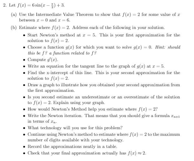 2. Let f(x) = 6 sin(r – ) + 3.
(a) Use the Intermediate Value Theorem to show that f(r) = 2 for some value of x
between r = 0 and r = 6.
(b) Estimate where f(x) = 2. Address each of the following in your solution.
Start Newton's method at r = 5. This is your first approximation for the
solution to f(x) = 2.
• Choose a function g(x) for which you want to solve g(x)
this be f? a function related to f?
• Compute g'(r).
Write an equation for the tangent line to the graph of g(x) at r = 5.
Find the x-intercept of this line. This is your second approximation for the
solution to f(x) = 2.
Draw a graph to illustrate how you obtained your second approximation from
the first approximation.
• Is you second estimate an underestimate or an overestimate of the solution
to f(r) = 2. Explain using your graph.
How would Newton's Method help you estimate where f(x) = 2?
• Write the Newton iteration. That means that you should give a formula rn+1
in terms of rn.
What technology will you use for this problem?
• Continue using Newton's method to estimate where f(r) = 2 to the maximum
number of digits available with your technology.
0. Hint: should
%3D
Record the approximations neatly in a table.
• Check that your final approximation actually has f (x) × 2.
