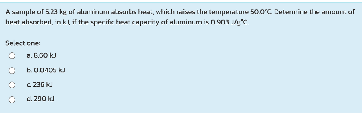 A sample of 5.23 kg of aluminum absorbs heat, which raises the temperature 50.0°C. Determine the amount of
heat absorbed, in kJ, if the specific heat capacity of aluminum is 0.903 J/g°C.
Select one:
a. 8.60 kJ
b. 0.0405 kJ
C. 236 kJ
d. 290 kJ
