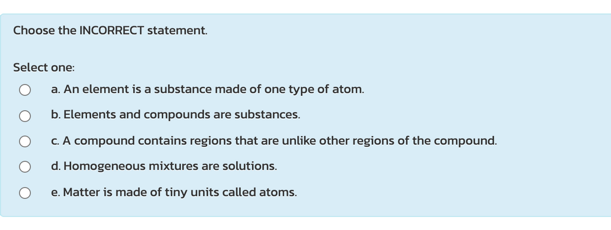 Choose the INCORRECT statement.
Select one:
a. An element is a substance made of one type of atom.
b. Elements and compounds are substances.
C. A compound contains regions that are unlike other regions of the compound.
d. Homogeneous mixtures are solutions.
e. Matter is made of tiny units called atoms.
