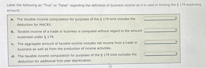 Label the following as "True" or "False" regarding the definition of business income as it is used in limiting the § 179 expensing
amount.
a. The taxable income computation for purposes of the § 179 limit includes the
deduction for MACRS.
b. Taxable income of a trade or business is computed without regard to the amount
expensed under § 179.
c. The aggregate amount of taxable income includes net income from a trade or
business as well as from the production of income activities.
d. The taxable income computation for purposes of the § 179 limit excludes the
deduction for additional first-year depreciation.