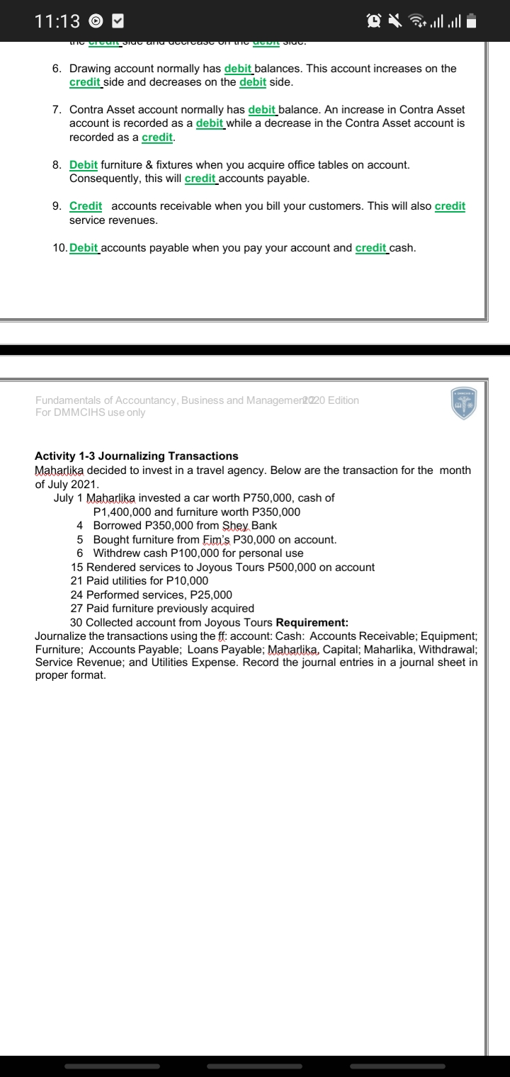 11:13 © M
6. Drawing account normally has debit balances. This account increases on the
credit side and decreases on the debit side.
7. Contra Asset account normally has debit balance. An increase in Contra Asset
account is recorded as a debit while a decrease in the Contra Asset account is
recorded as a credit.
8. Debit furniture & fixtures when you acquire office tables on account.
Consequently, this will credit accounts payable.
9. Credit accounts receivable when you bill your customers. This will also credit
service revenues.
10. Debit accounts payable when you pay your account and credit cash.
Fundamentals of Accountancy, Business and Managemen2020 Edition
For DMMCIHS use only
Activity 1-3 Journalizing Transactions
Maharlika decided to invest in a travel agency. Below are the transaction for the month
of July 2021.
July 1 Maharlika invested a car worth P750,000, cash of
P1,400,000 and furniture worth P350,000
4 Borrowed P350,000 from Şhey Bank
5 Bought furniture from Fim's P30,000 on account.
6 Withdrew cash P100,000 for personal use
15 Rendered services to Joyous Tours P500,000 on account
21 Paid utilities for P10,000
24 Performed services, P25,000
27 Paid furniture previously acquired
30 Collected account from Joyous Tours Requirement:
Journalize the transactions using the ff: account: Cash: Accounts Receivable; Equipment;
Furniture; Accounts Payable; Loans Payable; Maharlika, Capital; Maharlika, Withdrawal;
Service Revenue; and Utilities Expense. Record the journal entries in a journal sheet in
proper format.
