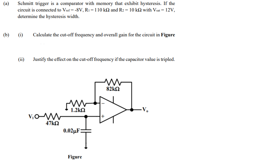 (a)
Schmitt trigger is a comparator with memory that exhibit hysteresis. If the
circuit is connected to Vref = -8V, R1 = 110 kM and R2 = 10 kN with Vsat = 12V,
determine the hysteresis width.
(b)
(i)
Calculate the cut-off frequency and overall gain for the circuit in Figure
(ii)
Justify the effect on the cut-off frequency if the capacitor value is tripled.
82ΚΩ
1.2kN
-V.
47kΩ
0.02µF:
Figure
