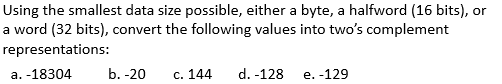 Using the smallest data size possible, either a byte, a halfword (16 bits), or
a word (32 bits), convert the following values into two's complement
representations:
a. -18304
b. -20
с. 144
d. -128
e. -129
