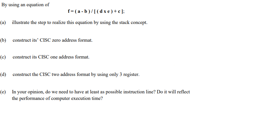 By using an equation of
f= ( a - b )/[(d x e ) + c ];
(a) illustrate the step to realize this equation by using the stack concept.
(b) construct its' CISC zero address format.
(c) construct its CISC one address format.
(d) construct the CISC two address format by using only 3 register.
(e) In your opinion, do we need to have at least as possible instruction line? Do it will reflect
the performance of computer execution time?
