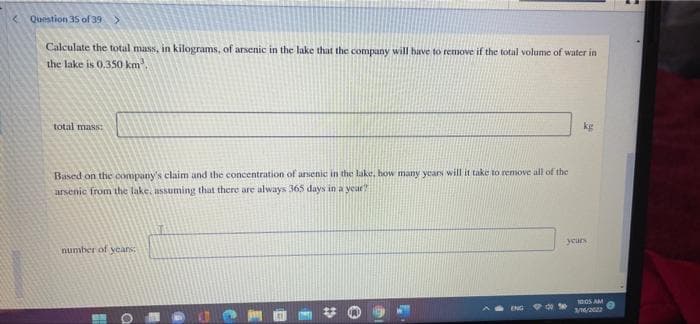 < Question 35 of 39
Calculate the total mass, in kilograms, of arsenic in the lake that the company will have to remove if the total volume of water in
the lake is 0.350 km
total mass:
kg
Based on the company's claim and the concentration of ansenic in the lake, how many year will it take to remove all of the
arsenic from the lake, assuming that there are always 365 days in a year
years
number of years;
1005 AM
1/22
ENG
