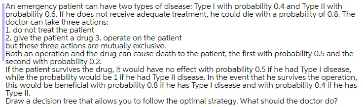 An emergency patient can have two types of disease: Type I with probability 0.4 and Type Il with
probability 0.6. if he does not receive adequate treatment, he could die with a probability of 0.8. The
doctor can take three actions:
1. do not treat the patient
2. give the patient a drug 3. operate on the patient
but these three actions are mutually exclusive.
Both an operation and the drug can cause death to the patient, the first with probability 0.5 and the
second with probability 0.2.
If the patient survives the drug, it would have no effect with probability 0.5 if he had Type I disease,
while the probability would be 1 if he had Type Il disease. In the event that he survives the operation,
this would be beneficial with probability 0.8 if he has Type I disease and with probability 0.4 if he has
Type II.
Draw a decision tree that allows you to follow the optimal strategy. What should the doctor do?
