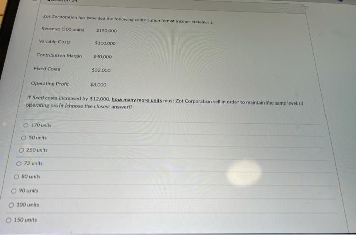 Zot Corporation has provided the following contribution format income statement:
Revenue (500 units)
$150.000
Variable Costs
$110,000
Contribution Margin
$40,000
Fixed Costs
$32,000
Operating Profit
$8,000
If fixed costs increased by $12,000, how many more units must Zot Corporation sell in order to maintain the same level of
operating profit (choose the closest answer)?
O 170 units
50 units
O 250 units
O 73 units
O 80 units
90 units
100 units
O 150 units
