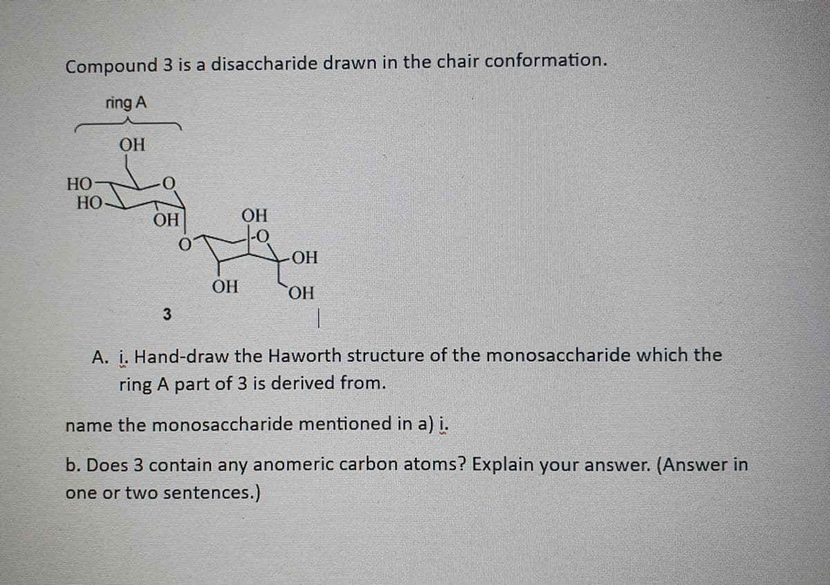 Compound 3 is a disaccharide drawn in the chair conformation.
ring A
HO
HO
ОН
0
ОН
3
OH
OH
OH
OH
1
A. i. Hand-draw the Haworth structure of the monosaccharide which the
ring A part of 3 is derived from.
name the monosaccharide mentioned in a) i.
b. Does 3 contain any anomeric carbon atoms? Explain your answer. (Answer in
one or two sentences.)