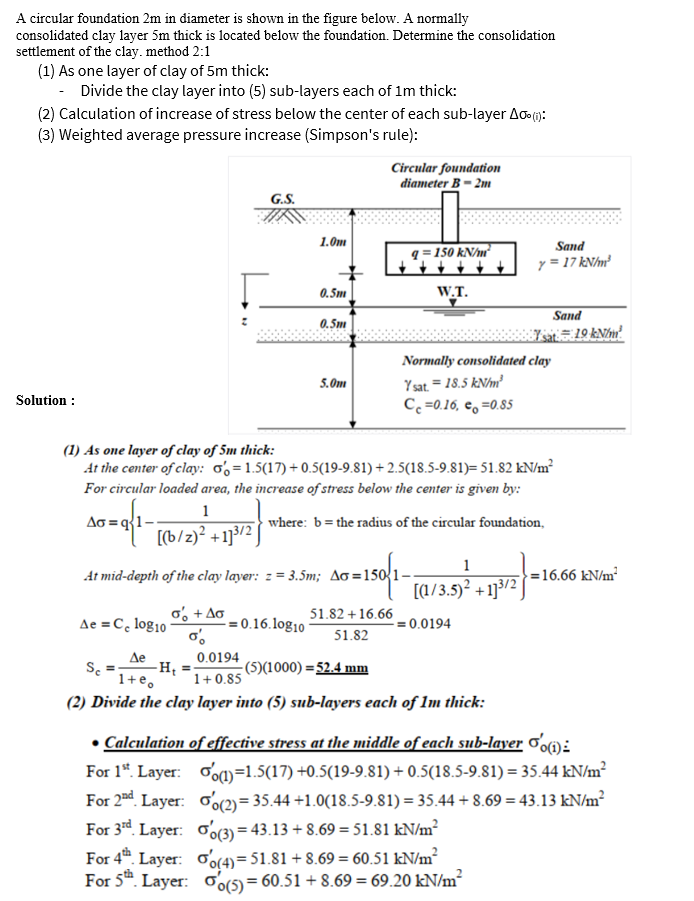 A circular foundation 2m in diameter is shown in the figure below. A normally
consolidated clay layer 5m thick is located below the foundation. Determine the consolidation
settlement of the clay. method 2:1
(1) As one layer of clay of 5m thick:
- Divide the clay layer into (5) sub-layers each of 1m thick:
(2) Calculation of increase of stress below the center of each sub-layer Ao (1):
(3) Weighted average pressure increase (Simpson's rule):
Circular foundation
diameter B - 2m
G.S.
1.0m
Sand
q = 150 kN/m²
y = 17 kNhm²
0.5m
W.T.
Sand
0.5m
Normally consolidated clay
Y sat. = 18.5 kN/m²
C =0.16, e, =0.85
5.0m
Solution :
(1) As one layer of clay of 5m thick:
At the center of clay: 0,=1.5(17) + 0.5(19-9.81) + 2.5(18.5-9.81)= 51.82 kN/m²
For circular loaded area, the increase of stress below the center is given by:
1
Ao = q{1-
where: b=the radius of the circular foundation,
[(b/z)² +1]3/2
1
At mid-depth of the clay layer: z = 3.5m; Ao =150{1-
=16.66 kN/m²
(1/3.5)² +1]3/2
Ae =C, log10
o, + Ao
- = 0.16.log10
51.82 +16.66
= 0.0194
51.82
Де
-H; =
1+ 0.85
0.0194
-(5)(1000) =52.4 mm
1+e,
(2) Divide the clay layer into (5) sub-layers each of 1m thick:
• Calculation of effective stress at the middle of each sub-layer o'oi):
For 1*. Layer: oom=1.5(17) +0.5(19-9.81) + 0.5(18.5-9.81) = 35.44 kN/m²
For 2nd. Layer: oo(2)= 35.44 +1.0(18.5-9.81) = 35.44 + 8.69 = 43.13 kN/m²
For 3rd. Layer: oo(3) = 43.13 + 8.69 = 51.81 kN/m²
For 4. Layer: (4)= 51.81 + 8.69 = 60.51 kN/m²
For 5". Layer: (5)= 60.51 + 8.69 = 69.20 kN/m?
