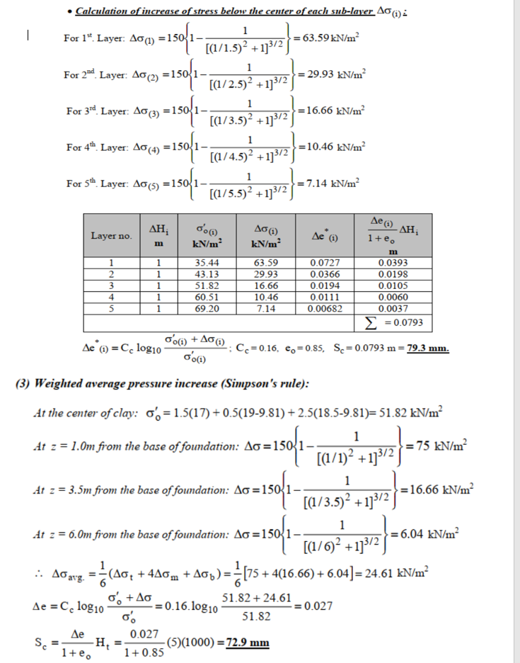 • Calculation of increase of stress below the center of each sub-layer Aoi):
1
For 1“. Layer. Aoq) =150'1--
|
= 63.59 kN/m²
[(1/1.5)² + 13/2
1
For 2nd. Layer: Ao 2) =1
= 29.93 kN/m²
[(1/2.5)² + 1]3/2
1
For 3rd Layer: Ao) =150{1.
=16.66 kN/m²
[(1/3.5)² +1]3/2
1
For 4. Layer: Ao(4) =150
- =10.46 kN/m²
[(1/4.5)² +1]3/2
1
For 5th. Layer: Ao(5) =150
= 7.14 kN/m²
[(1/5.5)² +1]3/2
Ae 6)
AH;
Ae (1)
- AH;
1+e,
Layer no.
kN/m2
kN/m²
m
35.44
43.13
51.82
63.59
29.93
0.0727
0.0366
0.0393
0.0198
0.0105
0.0060
0.0037
1
2
1
3.
1
16.66
0.0194
4
1
60.51
10.46
0.0111
1
69.20
7.14
0.00682
Σ -00793
oʻoi) + Ao) .
Ae 6) = C, log10
Cc =0.16, e,=0.85, Sc= 0.0793 m= 79.3 mm.
(3) Weighted average pressure increase (Simpson's rule):
At the center of clay: o% =1.5(17) + 0.5(19-9.81) + 2.5(18.5-9.81)= 51.82 kN/m²
1
At z = 1.0m from the base of foundation: Ao =150
= 75 kN/m²
[(1/1)² +1}3/2]
1
At z = 3.5m from the base of foundation: Ao =150{1-
=16.66 kN/m?
[(1/3.5)² + 1}3/2 J
1
At z = 6.0m from the base of foundation: Ao =150{1-
= 6.04 kN/m²
[(1/6)? +1]3/2 ]
(Ao; + 4Aom + Ao) ==[75 + 4(16.66) + 6.04] = 24.61 kN/m²
o, +Ao -0.16.log10
.. Aoavg.
51.82 + 24.61
Ae =C, log10
= 0.027
51.82
Де
-Hi
1+e.
0.027
-(5)(1000) =72.9 mm
1+ 0.85
