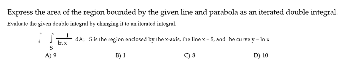 Express the area of the region bounded by the given line and parabola as an iterated double integral.
Evaluate the given double integral by changing it to an iterated integral.
1
dA; Sis the region enclosed by the x-axis, the line x = 9, and the curve y = In x
Inx
A) 9
В) 1
C) 8
D) 10
