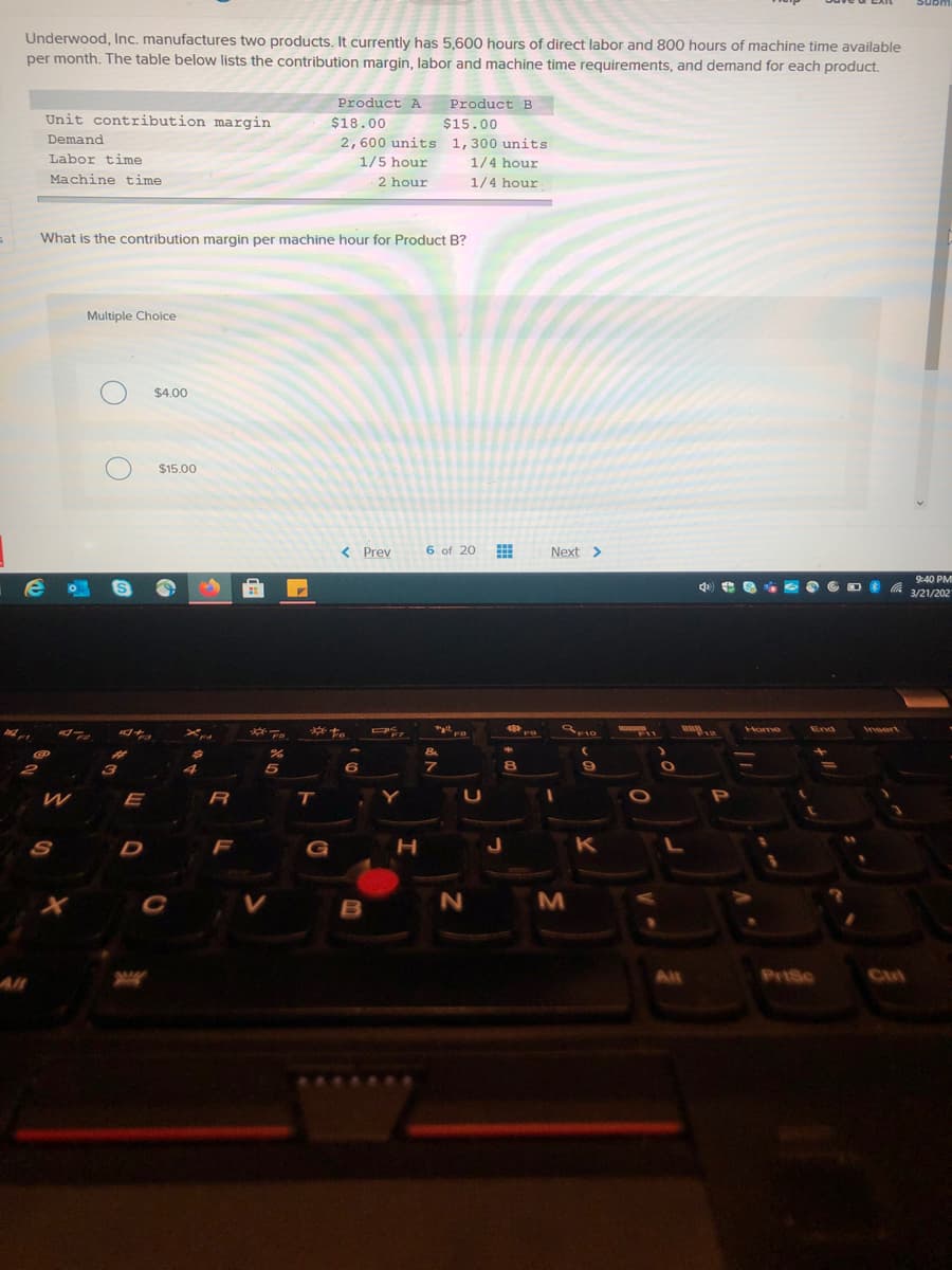 Underwood, Inc. manufactures two products, It currently has 5,600 hours of direct labor and 800 hours of machine time available
per month. The table below lists the contribution margin, labor and machine time requirements, and demand for each product.
Product A
Product B
Unit contribution margin
$18.00
$15.00
Demand
2,600 units 1,300 units
Labor time
1/5 hour
1/4 hour
Machine time
2 hour
1/4 hour
What is the contribution margin per machine hour for Product B?
Multiple Choice
$4.00
$15.00
< Prev
6 of 20
Next >
9:40 PM
d) e 8 O 6 D a 3/21/202
す。
Home
End
Insert
F7
F10
E
R
T
S
D
F
K
M
All
All
PriSc
Cul
の
