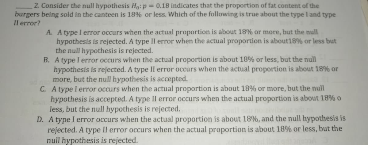 2. Consider the null hypothesis Ho:p = 0.18 indicates that the proportion of fat content of the
burgers being sold in the canteen is 18% or less. Which of the following is true about the type l and type
II error?
A. A type I error occurs when the actual proportion is about 18% or more, but the null
hypothesis is rejected. A type II error when the actual proportion is about18% or less but
the null hypothesis is rejected.
B. A type I error occurs when the actual proportion is about 18% or less, but the null
hypothesis is rejected. A type II error occurs when the actual proportion is about 18% or
more, but the null hypothesis is accepted.
C. A type I error occurs when the actual proportion is about 18% or more, but the null
hypothesis is accepted. A type II error occurs when the actual proportion is about 18% o
less, but the null hypothesis is rejected.
D. A type I error occurs when the actual proportion is about 18%, and the null hypothesis is
rejected. A type II error occurs when the actual proportion is about 18% or less, but the
null hypothesis is rejected.
no bed
