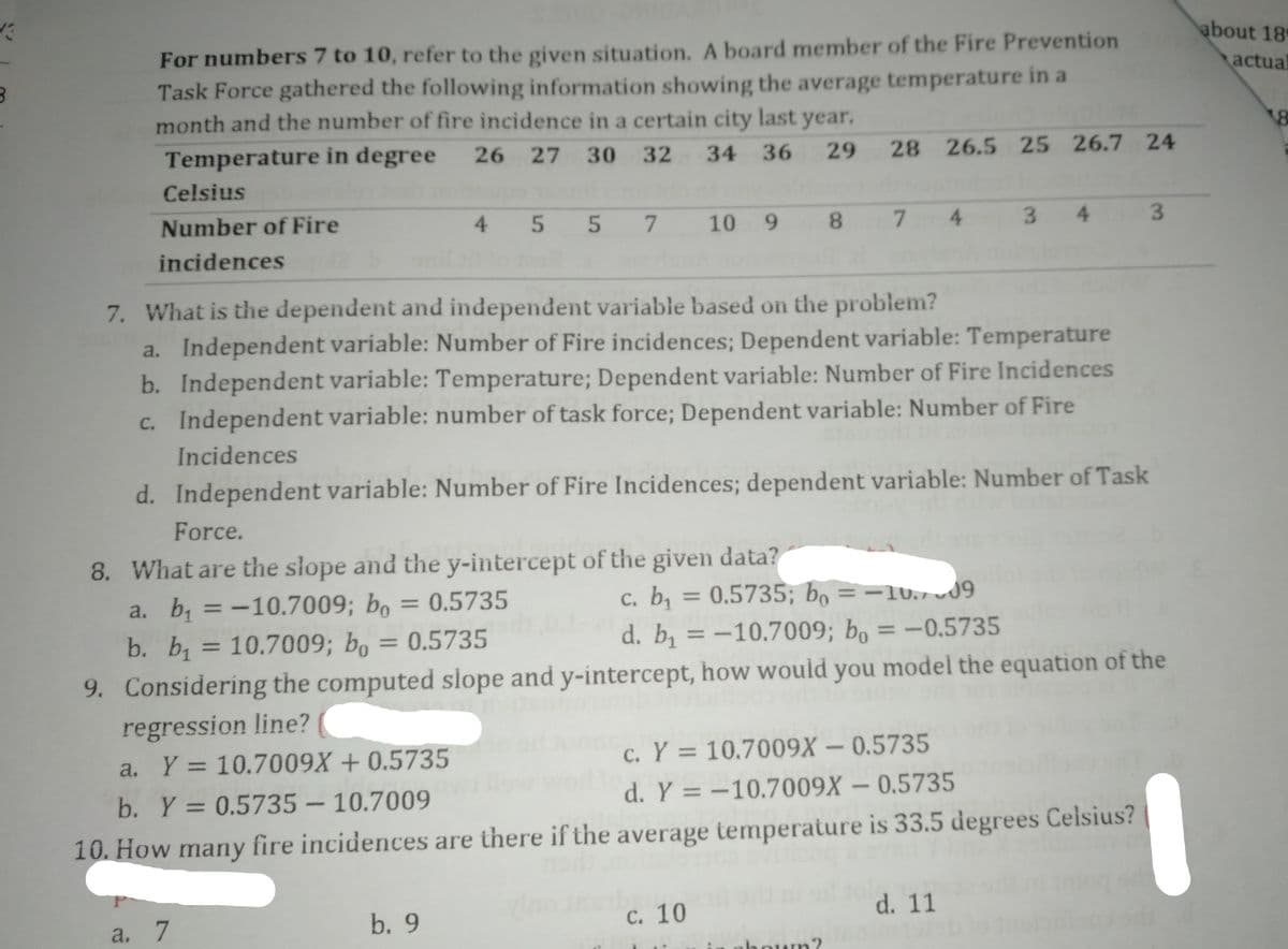 about 18
For numbers 7 to 10, refer to the given situation. A board member of the Fire Prevention
Task Force gathered the following information showing the average temperature in a
month and the number of fire incidence in a certain city last year.
actual
Temperature in degree
26
27
30
32
34
36
29
28
26.5 25 26.7 24
Celsius
Number of Fire
4
10
9.
8.
7.
4.
3.
4.
3.
incidences
7. What is the dependent and independent variable based on the problem?
a. Independent variable: Number of Fire incidences; Dependent variable: Temperature
b. Independent variable: Temperature; Dependent variable: Number of Fire Incidences
c. Independent variable: number of task force; Dependent variable: Number of Fire
Incidences
d. Independent variable: Number of Fire Incidences; dependent variable: Number of Task
Force.
8. What are the słope and the y-intercept of the given data?
a. b, =-10.7009; bo = 0.5735
b. b = 10.7009; bo
с. b
= 0.5735; bọ =-1v.,19
= 0.5735
d. b, = -10.7009; bo = –0.5735
9. Considering the computed slope and y-intercept, how would you model the equation of the
regression line?
Y = 10.7009X + 0.5735
c. Y = 10.7009X – 0.5735
a.
b. Y = 0.5735 – 10.7009
d. Y = -10.7009X – 0.5735
|
10. How many fire incidences are there if the average temperature is 33.5 degrees Celsius?
a. 7
b. 9
с. 10
d. 11
in oboum?
