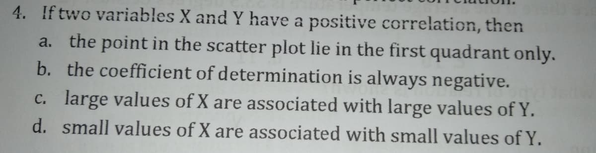 4. If two variables X and Y have a positive correlation, then
a. the point in the scatter plot lie in the first quadrant only.
b. the coefficient of determination is always negative.
c. large values of X are associated with large values of Y.
d. small values of X are associated with small values of Y.
