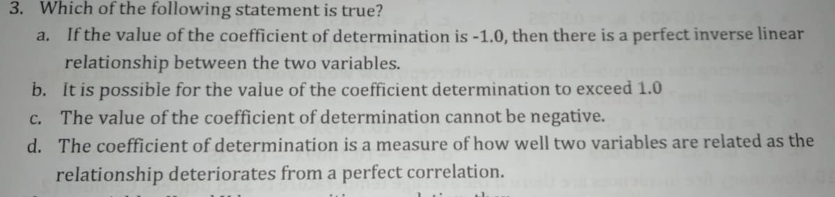 3. Which of the following statement is true?
a. If the value of the coefficient of determination is -1.0, then there is a perfect inverse linear
relationship between the two variables.
b. It is possible for the value of the coefficient determination to exceed 1.0
The value of the coefficient of determination cannot be negative.
C.
d. The coefficient of determination is a measure of how well two variables are related as the
relationship deteriorates from a perfect correlation.
