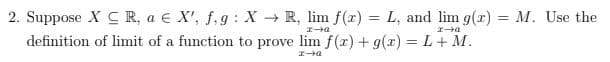 **Problem Description:**

2. Suppose \( X \subseteq \mathbb{R} \), \( a \in X' \), \( f, g : X \rightarrow \mathbb{R} \). We have \( \lim_{x \to a} f(x) = L \) and \( \lim_{x \to a} g(x) = M \). Use the definition of the limit of a function to prove \( \lim_{x \to a} [f(x) + g(x)] = L + M \).

**Explanation:**

This problem requires you to prove a property of limits, specifically that the limit of the sum of two functions is equal to the sum of their limits. You will need to use the formal definition of limits to construct your proof. This involves demonstrating that for every epsilon (\(\varepsilon > 0\)), there exists a delta (\(\delta > 0\)) such that if \(0 < |x - a| < \delta\), then \(|f(x) - L| < \frac{\varepsilon}{2}\) and \(|g(x) - M| < \frac{\varepsilon}{2}\). Using these, you must show that \(|f(x) + g(x) - (L + M)| < \varepsilon\).