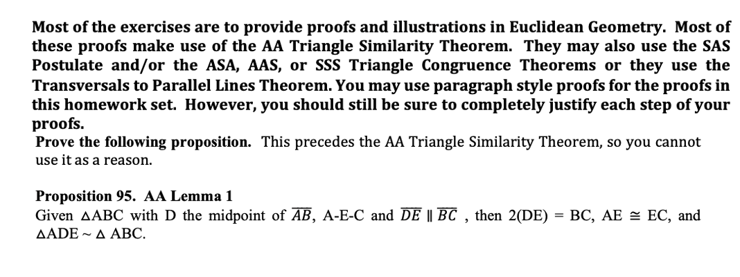 Most of the exercises are to provide proofs and illustrations in Euclidean Geometry. Most of
these proofs make use of the AA Triangle Similarity Theorem. They may also use the SAS
Postulate and/or the ASA, AAS, or SSS Triangle Congruence Theorems or they use the
Transversals to Parallel Lines Theorem. You may use paragraph style proofs for the proofs in
this homework set. However, you should still be sure to completely justify each step of your
proofs.
Prove the following proposition. This precedes the AA Triangle Similarity Theorem, so you cannot
use it as a reason.
Proposition 95. AA Lemma 1
Given AABC with D the midpoint of AB, A-E-C and DE || BC , then 2(DE)
ΔADE ~ ΔΑBC.
%3D ВС, АЕ — ЕС, and
