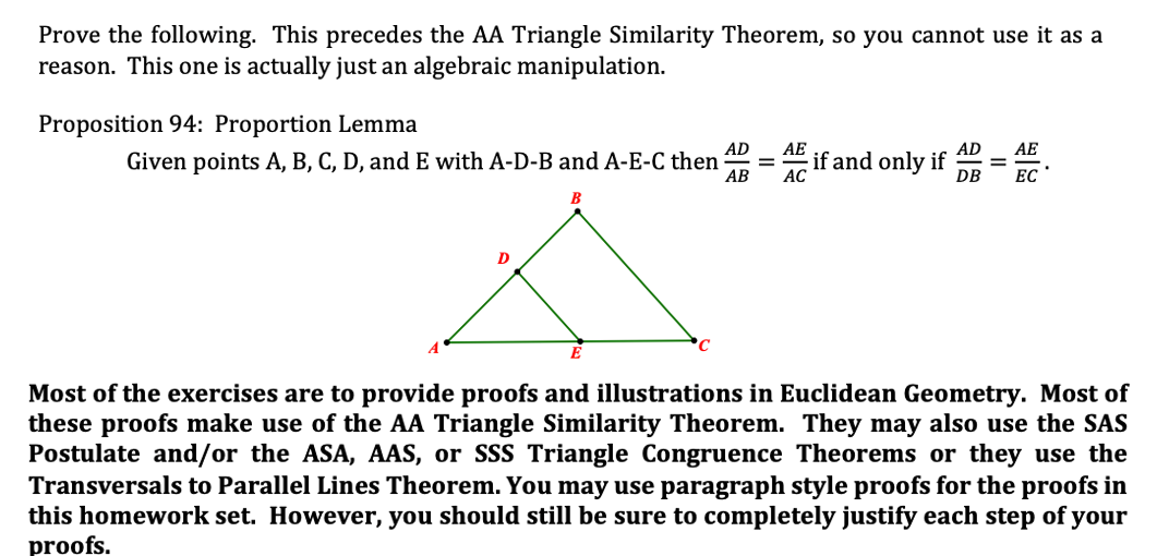 Prove the following. This precedes the AA Triangle Similarity Theorem, so you cannot use it as a
reason. This one is actually just an algebraic manipulation.
Proposition 94: Proportion Lemma
AD
AE
AD
AE
Given points A, B, C, D, and E with A-D-B and A-E-C then
АВ
if and only if
DB
ЕС
Most of the exercises are to provide proofs and illustrations in Euclidean Geometry. Most of
these proofs make use of the AA Triangle Similarity Theorem. They may also use the SAS
Postulate and/or the ASA, AAS, or SSS Triangle Congruence Theorems or they use the
Transversals to Parallel Lines Theorem. You may use paragraph style proofs for the proofs in
this homework set. However, you should still be sure to completely justify each step of your
proofs.
