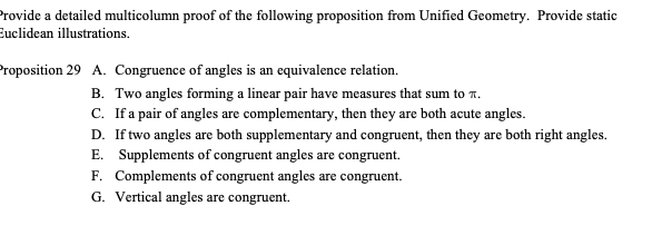 Provide a detailed multicolumn proof of the following proposition from Unified Geometry. Provide static
Euclidean illustrations.
Proposition 29 A. Congruence of angles is an equivalence relation.
B. Two angles forming a linear pair have measures that sum to T.
C. If a pair of angles are complementary, then they are both acute angles.
D. If two angles are both supplementary and congruent, then they are both right angles.
E. Supplements of congruent angles are congruent.
F. Complements of congruent angles are congruent.
G. Vertical angles are congruent.
