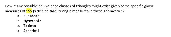 How many possible equivalence classes of triangles might exist given some specific given
measures of SSS (side side side) triangle measures in these geometries?
a. Euclidean
b. Hyperbolic
c. Taxicab
d. Spherical
