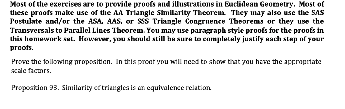 Most of the exercises are to provide proofs and illustrations in Euclidean Geometry. Most of
these proofs make use of the AA Triangle Similarity Theorem. They may also use the SAS
Postulate and/or the ASA, AAS, or SSS Triangle Congruence Theorems or they use the
Transversals to Parallel Lines Theorem. You may use paragraph style proofs for the proofs in
this homework set. However, you should still be sure to completely justify each step of your
proofs.
Prove the following proposition. In this proof you will need to show that you have the appropriate
scale factors.
Proposition 93. Similarity of triangles is an equivalence relation.
