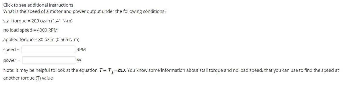 Click to see additional instructions
What is the speed of a motor and power output under the following conditions?
stall torque = 200 oz-in (1.41 N-m)
no load speed = 4000 RPM
applied torque 80 oz-in (0.565 N-m)
speed =
RPM
power =
W
Note: it may be helpful to look at the equation T= T,-aw. You know some information about stall torque and no load speed, that you can use to find the speed at
another torque (T) value
