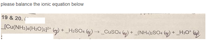 please balance the ionic equation below
19 & 20. í
_[Cu(NH3)4(H2O)2]?* () + _H2SO4 ()→ CuSO4 (a)
+ _(NH4)2SO4 (2) + H3O*
