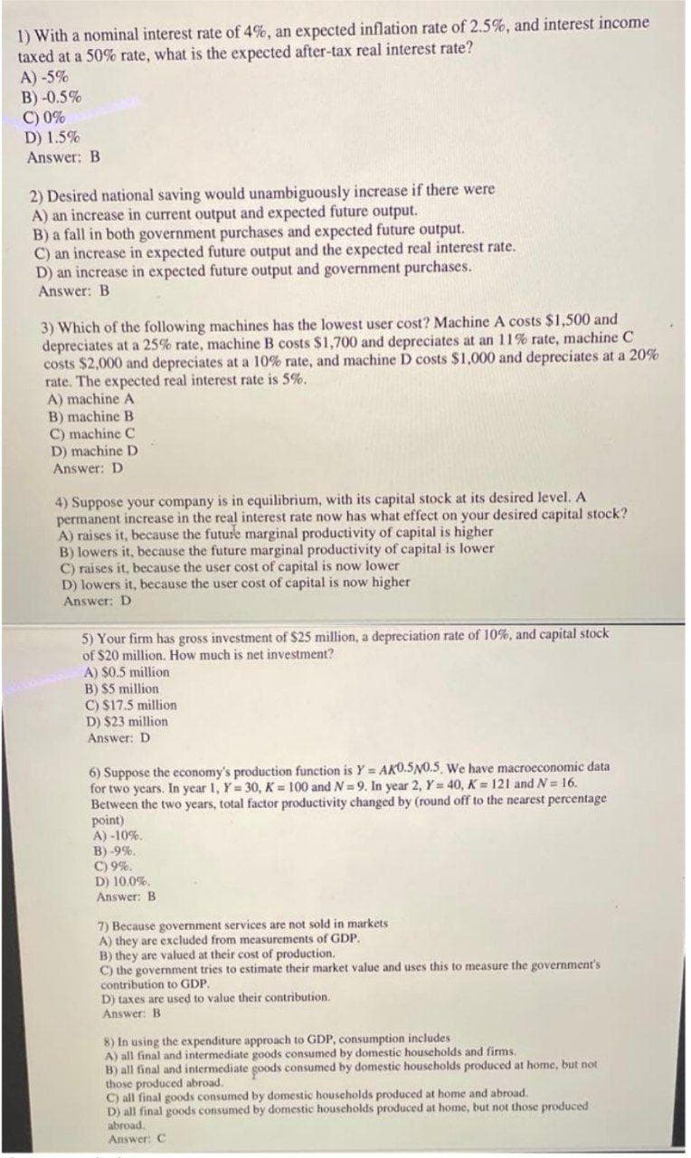 1) With a nominal interest rate of 4%, an expected inflation rate of 2.5%, and interest income
taxed at a 50% rate, what is the expected after-tax real interest rate?
A) -5%
B) -0.5%
C) 0%
D) 1.5%
Answer: B
2) Desired national saving would unambiguously increase if there were
A) an increase in current output and expected future output.
B) a fall in both government purchases and expected future output.
C) an increase in expected future output and the expected real interest rate.
D) an increase in expected future output and government purchases.
Answer: B
3) Which of the following machines has the lowest user cost? Machine A costs $1,500 and
depreciates at a 25% rate, machine B costs $1,700 and depreciates at an 11% rate, machine C
costs $2,000 and depreciates at a 10% rate, and machine D costs $1,000 and depreciates at a 20%
rate. The expected real interest rate is 5%.
A) machine A
B) machine B
C) machine C
D) machine D
Answer: D
4) Suppose your company is in equilibrium, with its capital stock at its desired level. A
permanent increase in the real interest rate now has what effect on your desired capital stock?
A) raises it, because the future marginal productivity of capital is higher
B) lowers it, because the future marginal productivity of capital is lower
C) raises it, because the user cost of capital is now lower
D) lowers it, because the user cost of capital is now higher
Answer: D
5) Your firm has gross investment of $25 million, a depreciation rate of 10%, and capital stock
of $20 million. How much is net investment?
A) $0.5 million
B) $5 million
C) $17.5 million
D) $23 million
Answer: D
6) Suppose the economy's production function is Y = AKO.5N0.5, We have macroeconomic data
for two years. In year 1, Y= 30, K = 100 and N=9. In year 2, Y= 40, K = 121 and N= 16.
Between the two years, total factor productivity changed by (round off to the nearest percentage
point)
A) -10%.
B) -9%.
C) 9%.
D) 10.0%.
Answer: B
7) Because government services are not sold in markets
A) they are excluded from measurements of GDP,
B) they are valued at their cost of production.
C) the government tries to estimate their market value and uses this to measure the government's
contribution to GDP.
D) taxes are used to value their contribution.
Answer: B
8) In using the expenditure approach to GDP, consumption includes
A) all final and intermediate goods consumed by domestic households and firms.
B) all final and intermediate goods consumed by domestic houscholds produced at home, but not
those produced abroad.
C) all final goods consumed by domestic houscholds produced at home and abroad.
D) all final goods consumed by domestic households produced at home, but not those produced
abroad.
Answer: C
