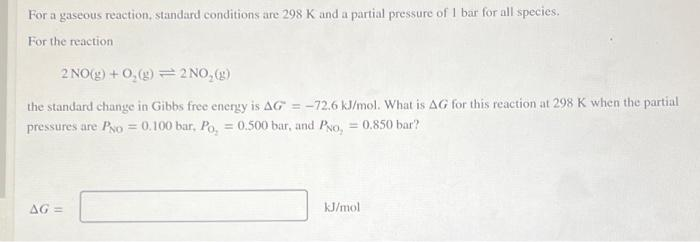 For a gaseous reaction, standard conditions are 298 K and a partial pressure of I bar for all species.
For the reaction
2 NO(g) + 0,(g) =2 NO, (g)
the standard change in Gibbs free energy is AG = -72.6 kJ/mol. What is AG for this reaction at 298 K when the partial
pressures are Po = 0.100 bar, Po, = 0.500 bar, and Pyo, = 0.850 bar?
AG =
kJ/mol
