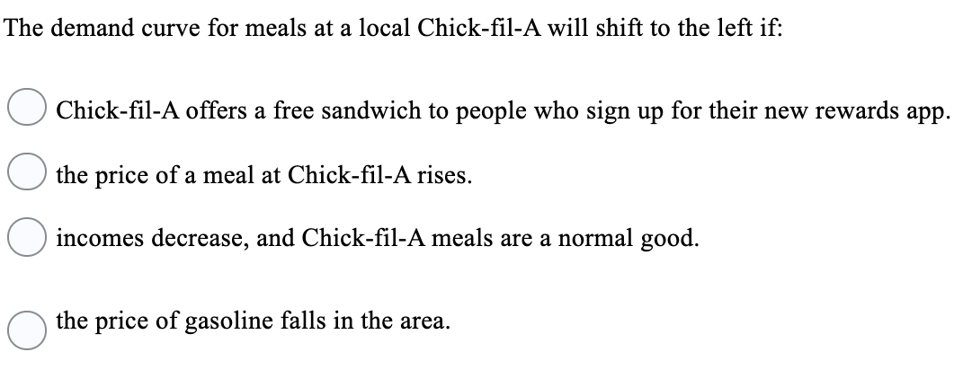 The demand curve for meals at a local Chick-fil-A will shift to the left if:
Chick-fil-A offers a free sandwich to people who sign up for their new rewards app.
the price of a meal at Chick-fil-A rises.
incomes decrease, and Chick-fil-A meals are a normal good.
the price of gasoline falls in the area.
