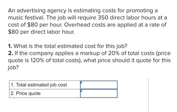 An advertising agency is estimating costs for promoting a
music festival. The job will require 350 direct labor hours at a
cost of $80 per hour. Overhead costs are applied at a rate of
$80 per direct labor hour.
1. What is the total estimated cost for this job?
2. If the company applies a markup of 20% of total costs (price
quote is 120% of total costs), what price should it quote for this
job?
1. Total estimated job cost
2. Price quote
