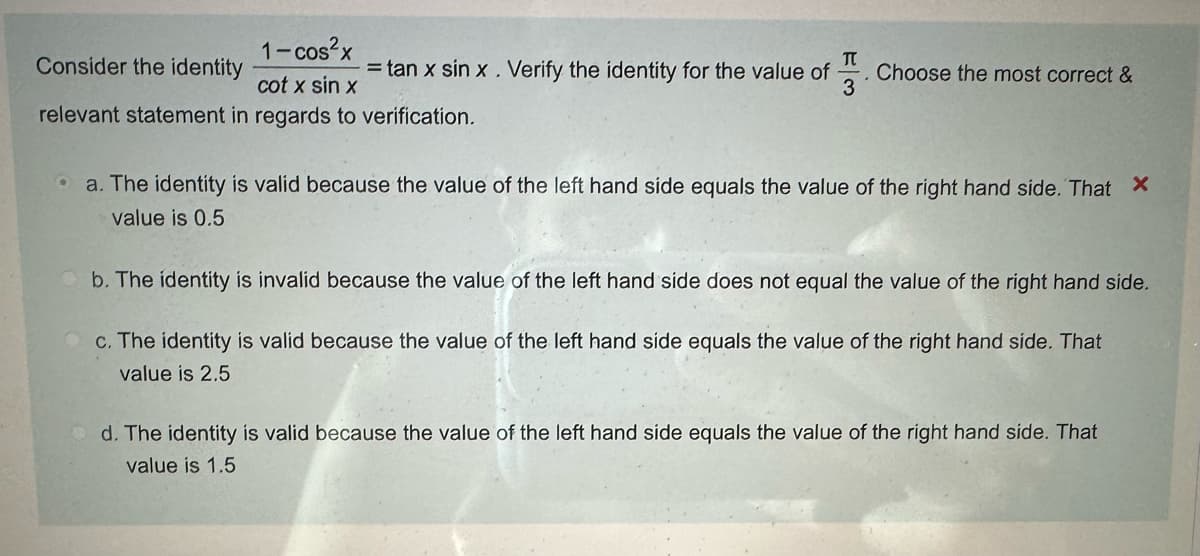 1-cos²x
Π
Consider the identity
= tan x sin x . Verify the identity for the value of
cot x sin x
3
Choose the most correct &
relevant statement in regards to verification.
a. The identity is valid because the value of the left hand side equals the value of the right hand side. That X
value is 0.5
b. The identity is invalid because the value of the left hand side does not equal the value of the right hand side.
c. The identity is valid because the value of the left hand side equals the value of the right hand side. That
value is 2.5
d. The identity is valid because the value of the left hand side equals the value of the right hand side. That
value is 1.5