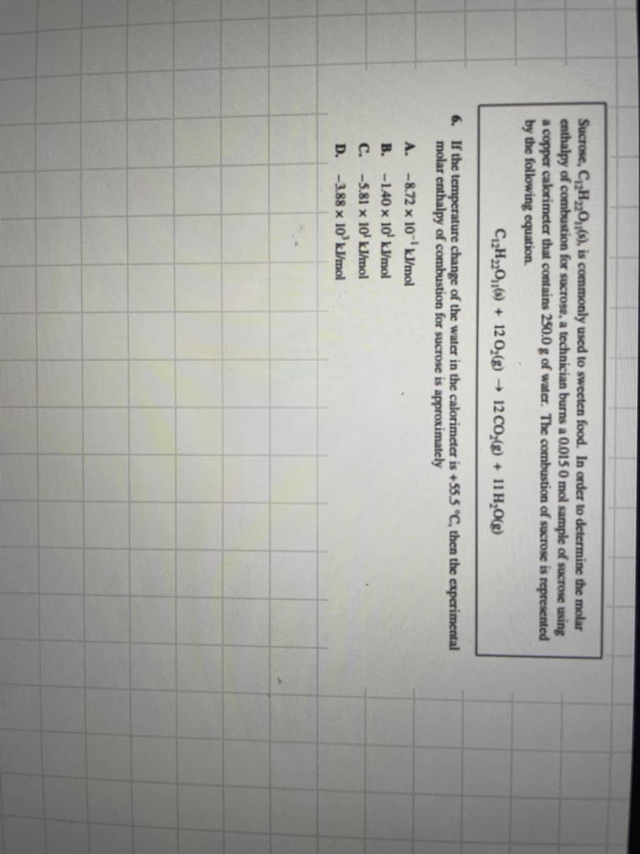 Sucrose, C₁₂H₂2O(s), is commonly used to sweeten food. In order to determine the molar
enthalpy of combustion for sucrose, a technician burns a 0.015 0 mol sample of sucrose using
a copper calorimeter that contains 250.0 g of water. The combustion of sucrose is represented
by the following equation.
C₁2H₂2O(s) + 12 O₂(g) → 12 CO₂(g) + 11 H₂O(g)
6. If the temperature change of the water in the calorimeter is +55.5 °C, then the experimental
molar enthalpy of combustion for sucrose is approximately
A. -8.72 x 10¹ kJ/mol
B.
-1.40 x 10¹ kJ/mol
C.
-5.81 x 10¹ kJ/mol
D.
-3.88 x 10³ kJ/mol