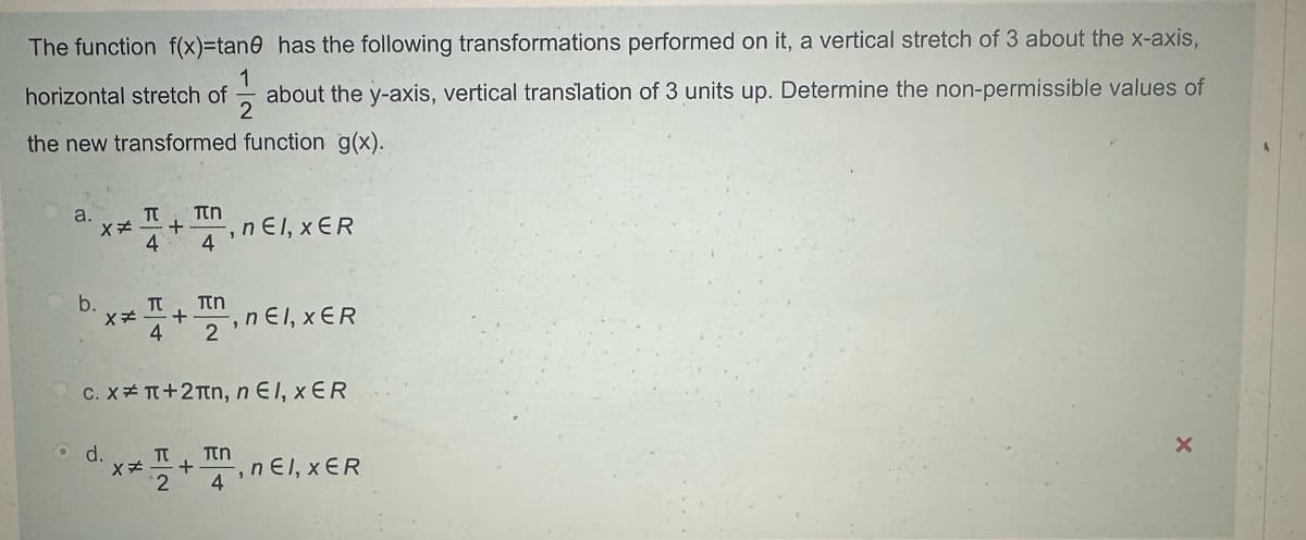 The function f(x)=tane has the following transformations performed on it, a vertical stretch of 3 about the x-axis,
1
2
horizontal stretch of about the y-axis, vertical translation of 3 units up. Determine the non-permissible values of
the new transformed function g(x).
a.
π πη
x* + , nЄl, XER
4
4
b.
Π
Πη
x. +
4
2'
, nЄl, XER
c. Xπ+2лn, nЄl, XER
d.
Π Πη
x
+ , nel, XER
2 4