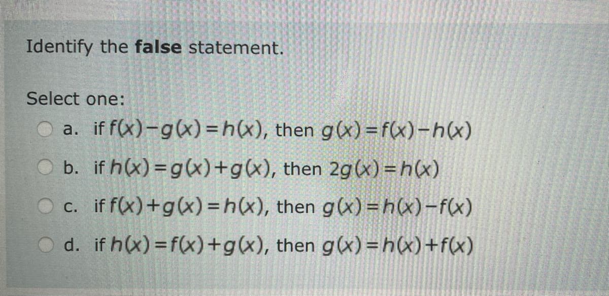 Identify the false statement.
Select one:
a. if f(x)-g(x)=h(x), then g(x)=f(x)-h(x)
b. if h(x) = g(x)+g(x), then 2g(x)=h(x)
c. if f(x) + g(x)=h(x), then g(x)=h(x)-f(x)
d. if h(x)=f(x)+g(x), then g(x)=h(x) + f(x)