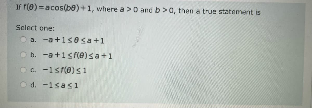 If f(0) = acos(be) + 1, where a > 0 and b>0, then a true statement is
Select one:
a. -a +1≤ ≤a+1
b. -a +1≤ f(e) ≤a+1
c. -1 ≤ f(0) ≤1
d.
-1≤a≤1