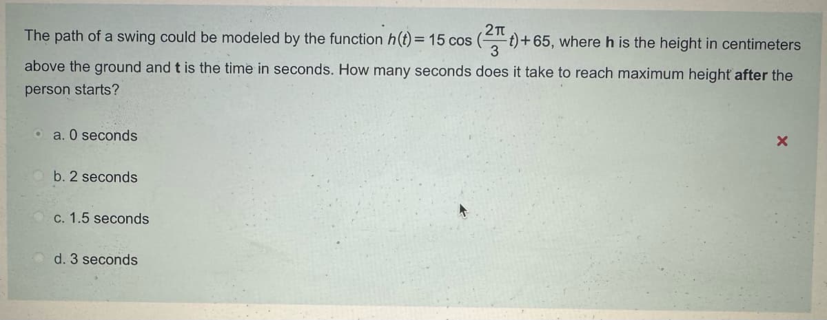 2π
The path of a swing could be modeled by the function h(t) = 15 cos (2+)+65, where h is the height in centimeters
3
above the ground and t is the time in seconds. How many seconds does it take to reach maximum height after the
person starts?
a. O seconds
b. 2 seconds
c. 1.5 seconds
d. 3 seconds
x